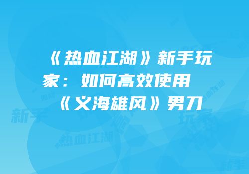 《热血江湖》新手玩家:如何高效使用《义海雄风》男刀