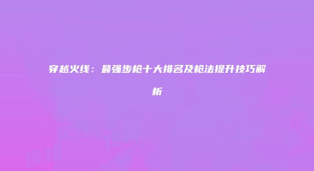 穿越火线：最强步枪十大排名及枪法提升技巧解析