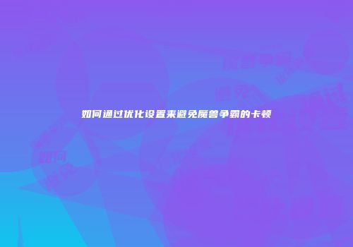 如何通过优化设置来避免魔兽争霸的卡顿