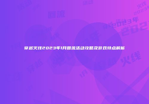 穿越火线2023年1月回流活动攻略及游戏特点解析