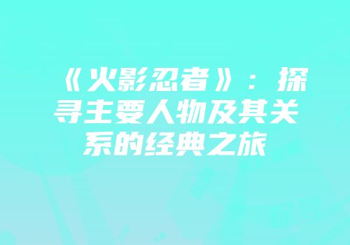 《火影忍者》：探寻主要人物及其关系的经典之旅