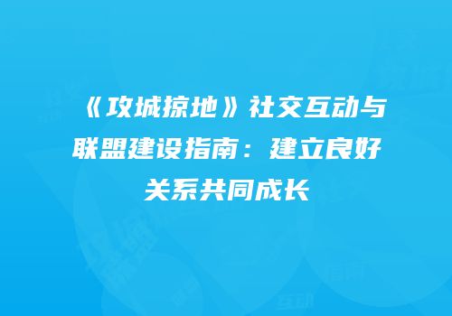 《攻城掠地》社交互动与联盟建设指南：建立良好关系共同成长