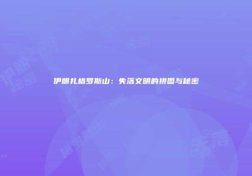 伊朗扎格罗斯山：失落文明的拼图与秘密
