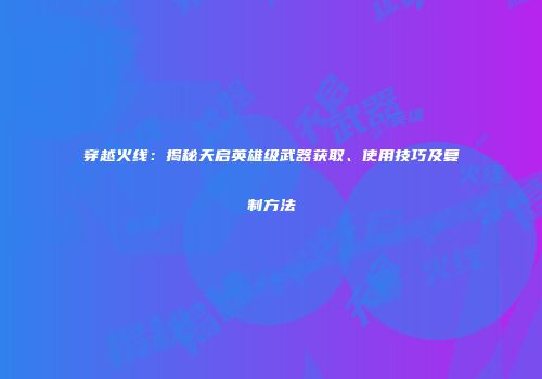穿越火线：揭秘天启英雄级武器获取、使用技巧及复制方法