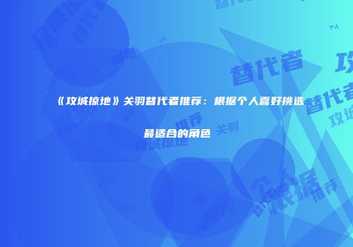 《攻城掠地》关羽替代者推荐：根据个人喜好挑选最适合的角色