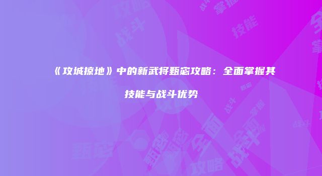 《攻城掠地》中的新武将甄宓攻略:全面掌握其技能与战斗优势