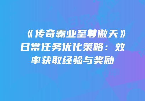 《传奇霸业至尊傲天》日常任务优化策略：效率获取经验与奖励