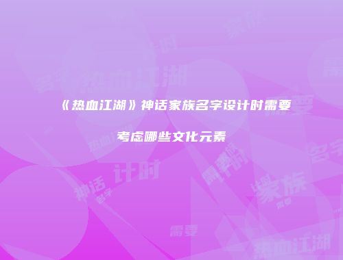 《热血江湖》神话家族名字设计时需要考虑哪些文化元素