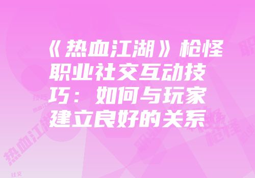 《热血江湖》枪怪职业社交互动技巧：如何与玩家建立良好的关系