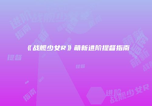 《战舰少女R》萌新进阶提督指南