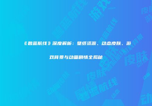 《碧蓝航线》深度解析：壁纸资源、动态皮肤、游戏背景与动画剧情全揭秘