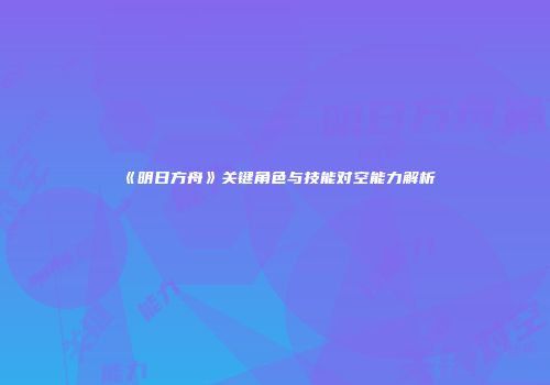 《明日方舟》关键角色与技能对空能力解析