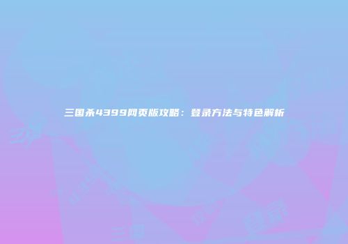 三国杀4399网页版攻略：登录方法与特色解析