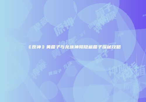 《原神》黄箱子与龙族神陨隐藏箱子探秘攻略