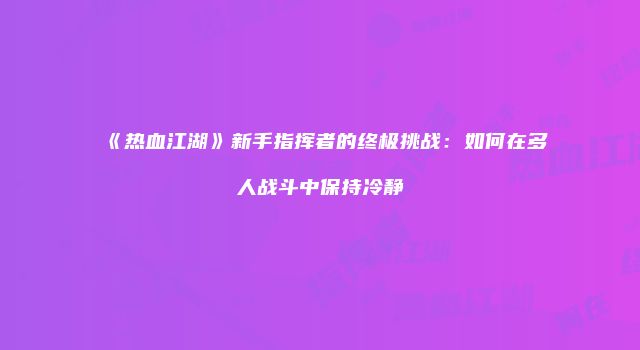 《热血江湖》新手指挥者的终极挑战：如何在多人战斗中保持冷静