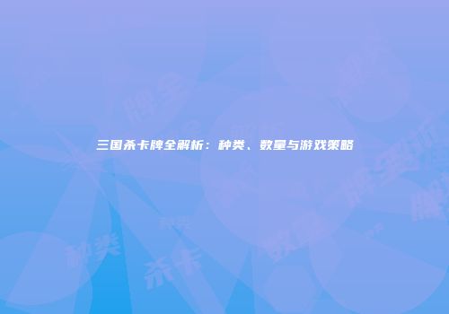 三国杀卡牌全解析：种类、数量与游戏策略