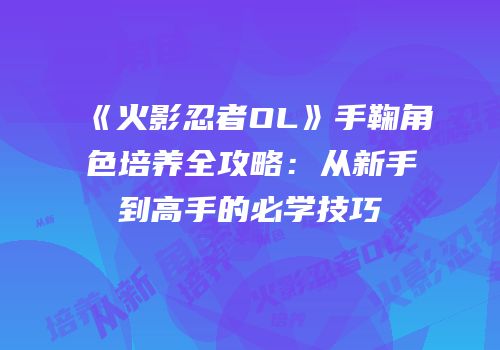 《火影忍者OL》手鞠角色培养全攻略：从新手到高手的必学技巧