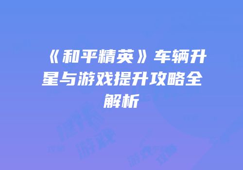 《和平精英》车辆升星与游戏提升攻略全解析