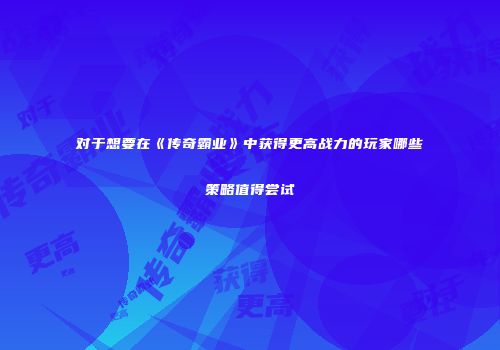 对于想要在《传奇霸业》中获得更高战力的玩家哪些策略值得尝试