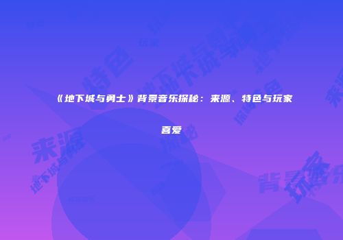 《地下城与勇士》背景音乐探秘：来源、特色与玩家喜爱