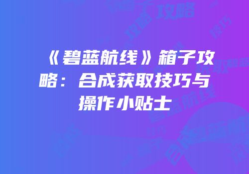《碧蓝航线》箱子攻略：合成获取技巧与操作小贴士