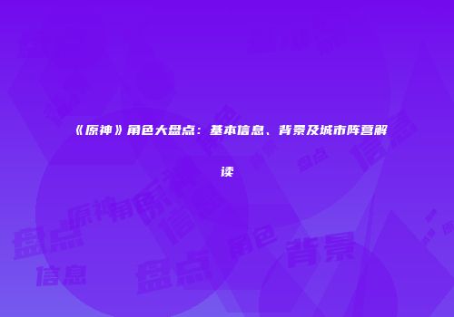 《原神》角色大盘点：基本信息、背景及城市阵营解读