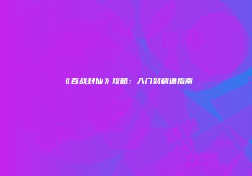 《百战封仙》攻略：入门到精通指南