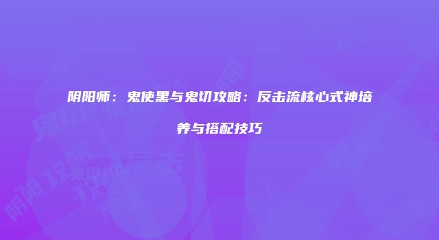 阴阳师：鬼使黑与鬼切攻略：反击流核心式神培养与搭配技巧