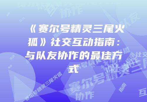 《赛尔号精灵三尾火狐》社交互动指南:与队友协作的最佳方式