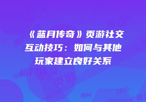 《蓝月传奇》页游社交互动技巧:如何与其他玩家建立良好关系