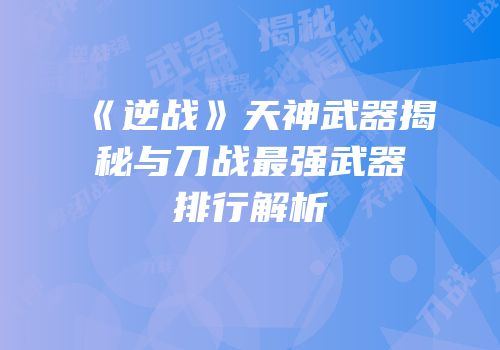 《逆战》天神武器揭秘与刀战最强武器排行解析