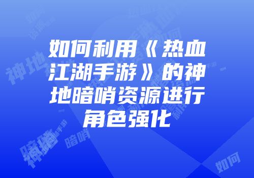 如何利用《热血江湖手游》的神地暗哨资源进行角色强化
