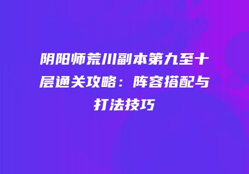 阴阳师荒川副本第九至十层通关攻略：阵容搭配与打法技巧