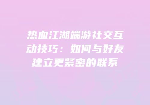 热血江湖端游社交互动技巧：如何与好友建立更紧密的联系