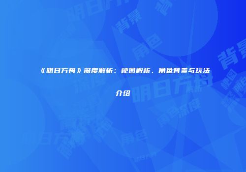 《明日方舟》深度解析：梗图解析、角色背景与玩法介绍