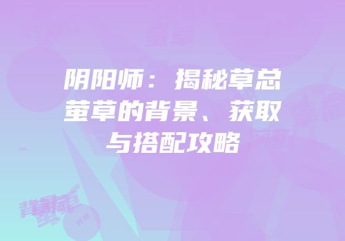 阴阳师：揭秘草总萤草的背景、获取与搭配攻略