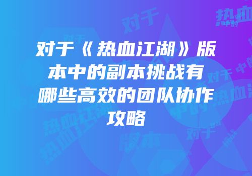 对于《热血江湖》版本中的副本挑战有哪些高效的团队协作攻略