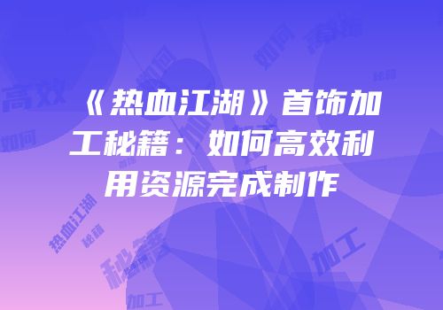 《热血江湖》首饰加工秘籍：如何高效利用资源完成制作