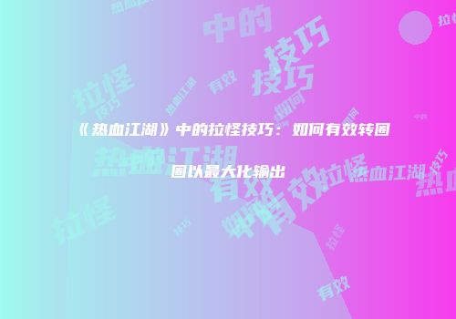 《热血江湖》中的拉怪技巧：如何有效转圈圈以最大化输出