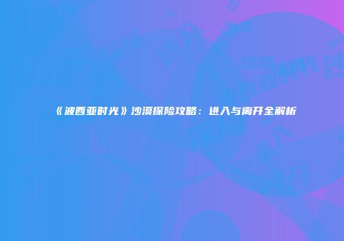 《波西亚时光》沙漠探险攻略：进入与离开全解析