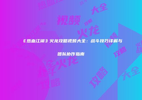《热血江湖》火龙攻略视频大全：战斗技巧详解与团队协作指南