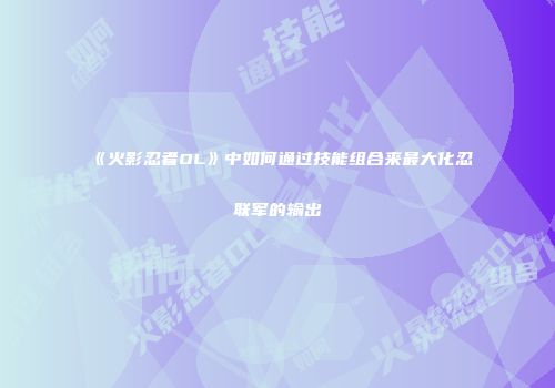 《火影忍者OL》中如何通过技能组合来最大化忍联军的输出