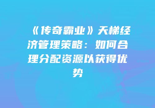《传奇霸业》天梯经济管理策略：如何合理分配资源以获得优势