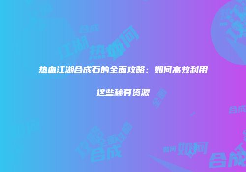 热血江湖合成石的全面攻略：如何高效利用这些稀有资源