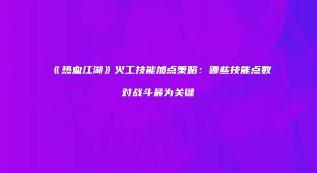 《热血江湖》火工技能加点策略：哪些技能点数对战斗最为关键