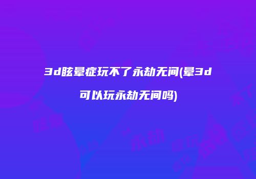 3d眩晕症玩不了永劫无间(晕3d可以玩永劫无间吗)