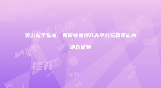页游新手指南：如何快速提升非平台运营页游的游戏体验