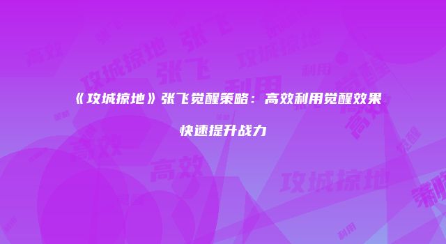 《攻城掠地》张飞觉醒策略：高效利用觉醒效果快速提升战力