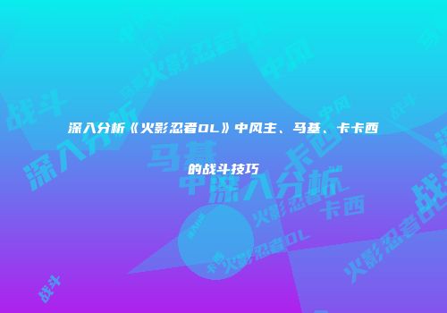 深入分析《火影忍者OL》中风主、马基、卡卡西的战斗技巧
