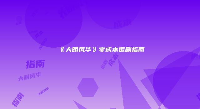《大明风华》零成本追剧指南